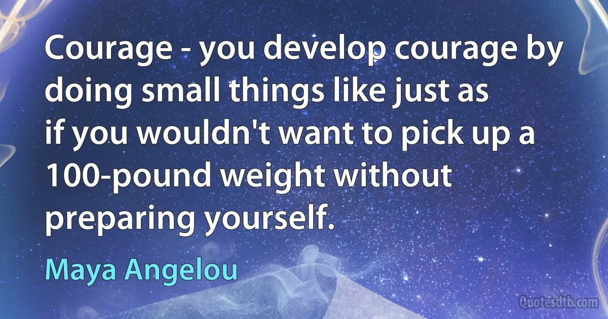 Courage - you develop courage by doing small things like just as if you wouldn't want to pick up a 100-pound weight without preparing yourself. (Maya Angelou)