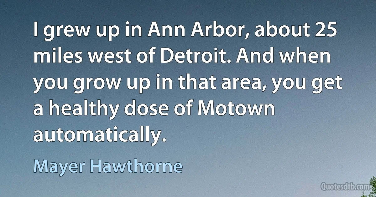 I grew up in Ann Arbor, about 25 miles west of Detroit. And when you grow up in that area, you get a healthy dose of Motown automatically. (Mayer Hawthorne)