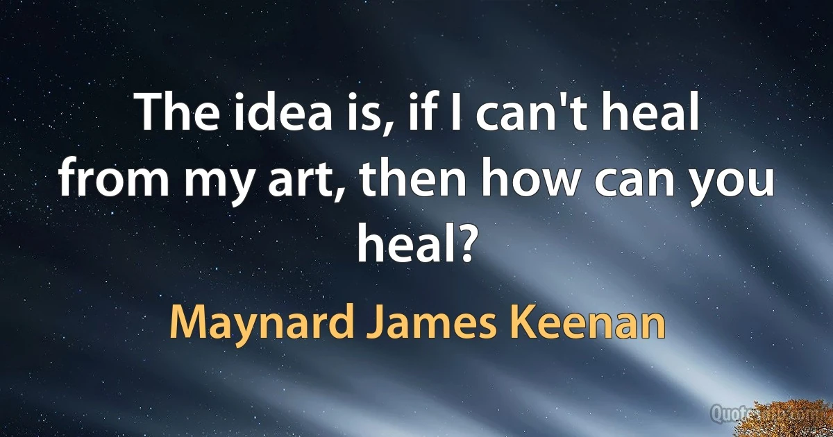 The idea is, if I can't heal from my art, then how can you heal? (Maynard James Keenan)