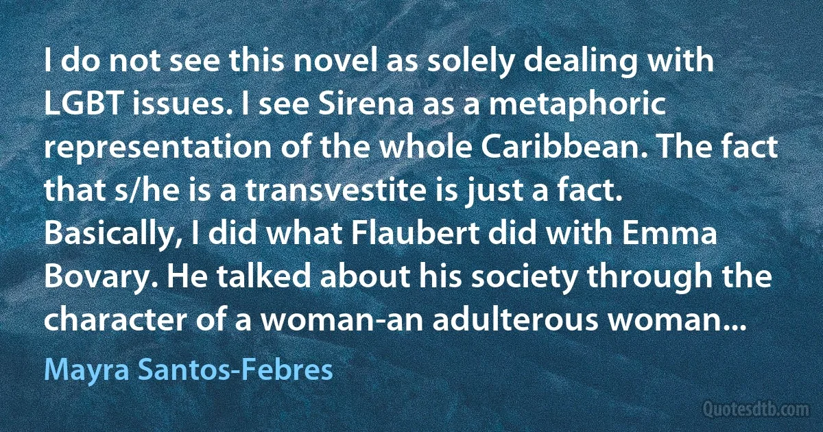 I do not see this novel as solely dealing with LGBT issues. I see Sirena as a metaphoric representation of the whole Caribbean. The fact that s/he is a transvestite is just a fact. Basically, I did what Flaubert did with Emma Bovary. He talked about his society through the character of a woman-an adulterous woman... (Mayra Santos-Febres)