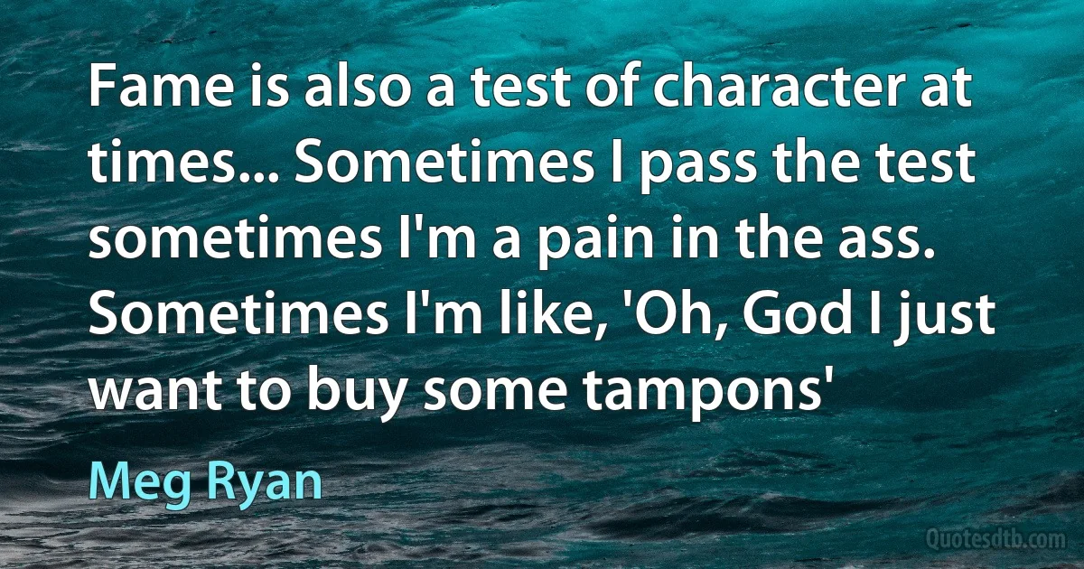 Fame is also a test of character at times... Sometimes I pass the test sometimes I'm a pain in the ass. Sometimes I'm like, 'Oh, God I just want to buy some tampons' (Meg Ryan)