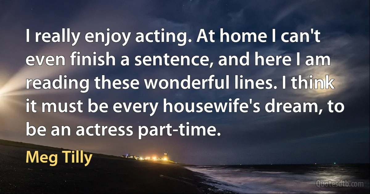 I really enjoy acting. At home I can't even finish a sentence, and here I am reading these wonderful lines. I think it must be every housewife's dream, to be an actress part-time. (Meg Tilly)