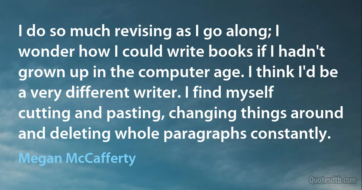 I do so much revising as I go along; I wonder how I could write books if I hadn't grown up in the computer age. I think I'd be a very different writer. I find myself cutting and pasting, changing things around and deleting whole paragraphs constantly. (Megan McCafferty)