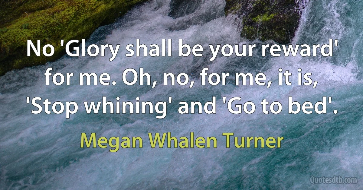 No 'Glory shall be your reward' for me. Oh, no, for me, it is, 'Stop whining' and 'Go to bed'. (Megan Whalen Turner)