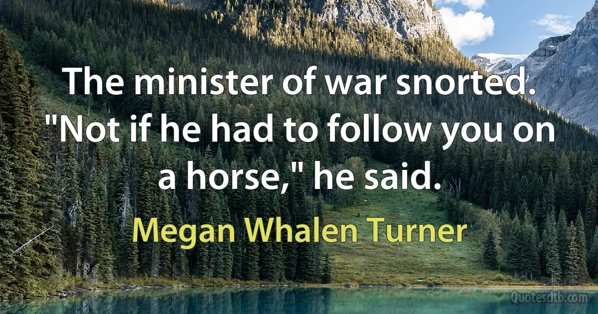 The minister of war snorted. "Not if he had to follow you on a horse," he said. (Megan Whalen Turner)