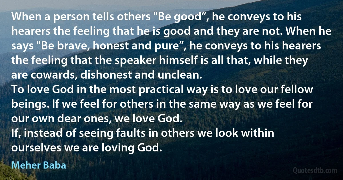 When a person tells others "Be good”, he conveys to his hearers the feeling that he is good and they are not. When he says "Be brave, honest and pure”, he conveys to his hearers the feeling that the speaker himself is all that, while they are cowards, dishonest and unclean.
To love God in the most practical way is to love our fellow beings. If we feel for others in the same way as we feel for our own dear ones, we love God.
If, instead of seeing faults in others we look within ourselves we are loving God. (Meher Baba)