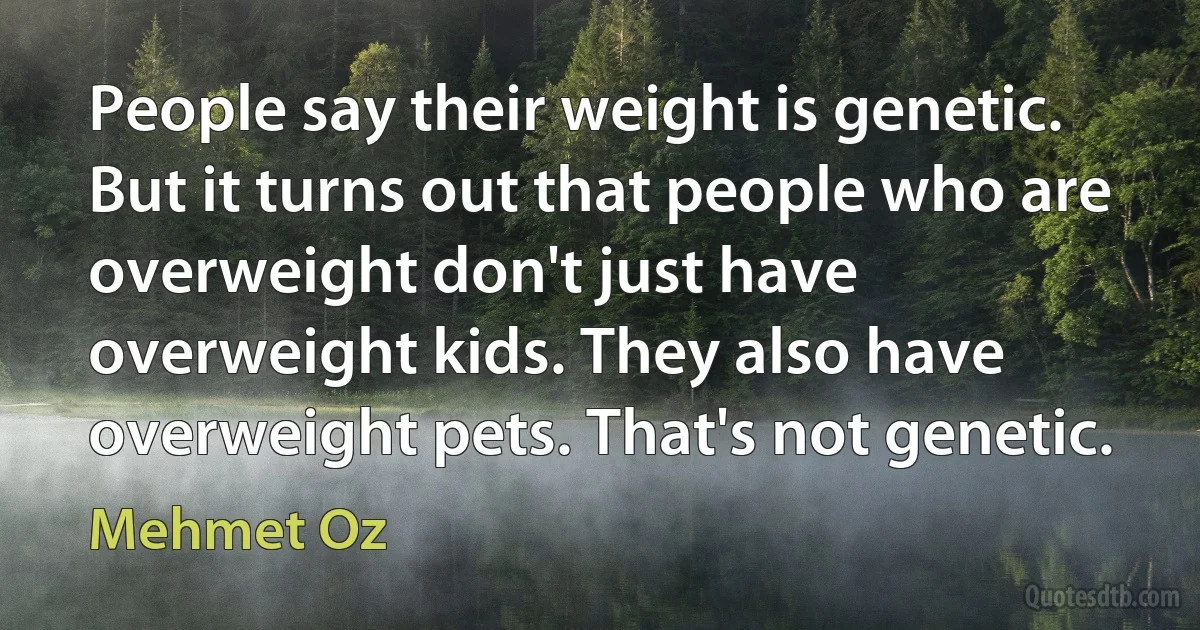 People say their weight is genetic. But it turns out that people who are overweight don't just have overweight kids. They also have overweight pets. That's not genetic. (Mehmet Oz)