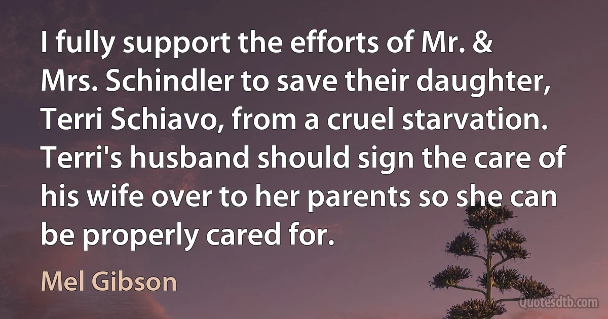 I fully support the efforts of Mr. & Mrs. Schindler to save their daughter, Terri Schiavo, from a cruel starvation. Terri's husband should sign the care of his wife over to her parents so she can be properly cared for. (Mel Gibson)