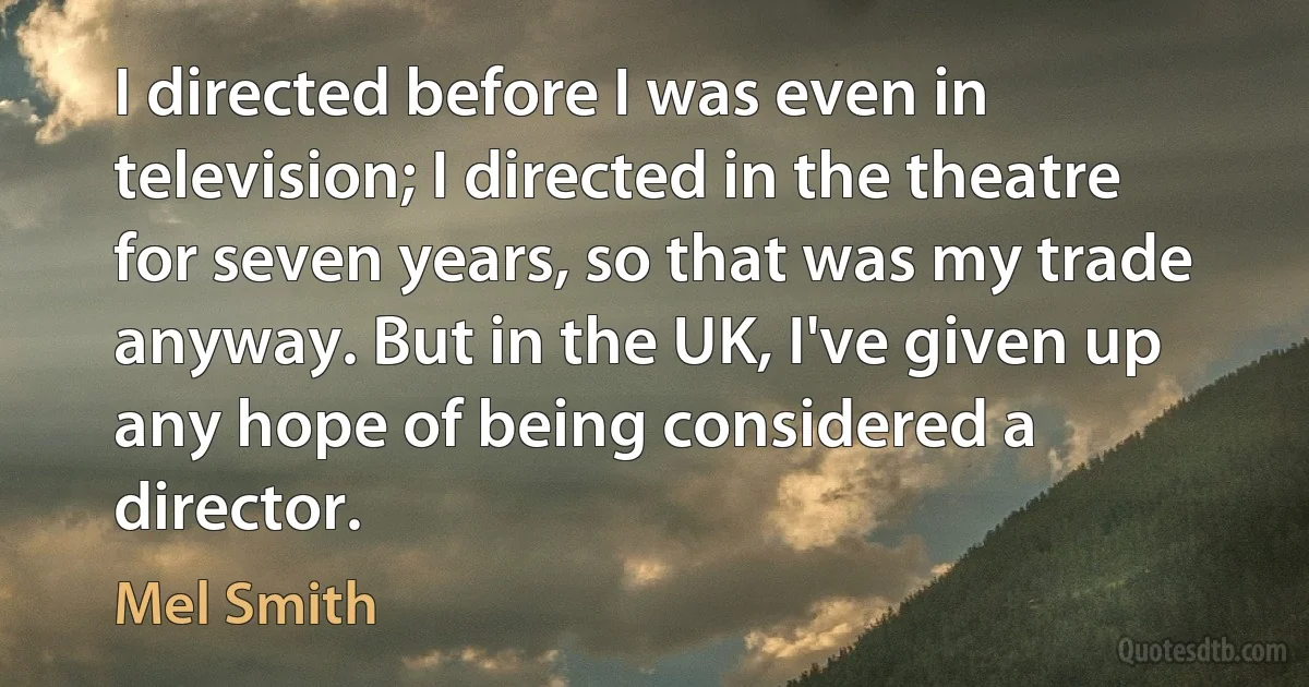 I directed before I was even in television; I directed in the theatre for seven years, so that was my trade anyway. But in the UK, I've given up any hope of being considered a director. (Mel Smith)