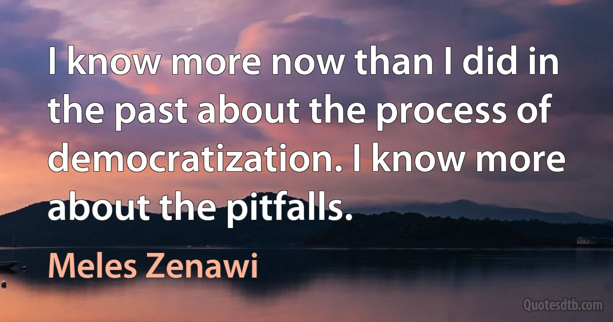 I know more now than I did in the past about the process of democratization. I know more about the pitfalls. (Meles Zenawi)