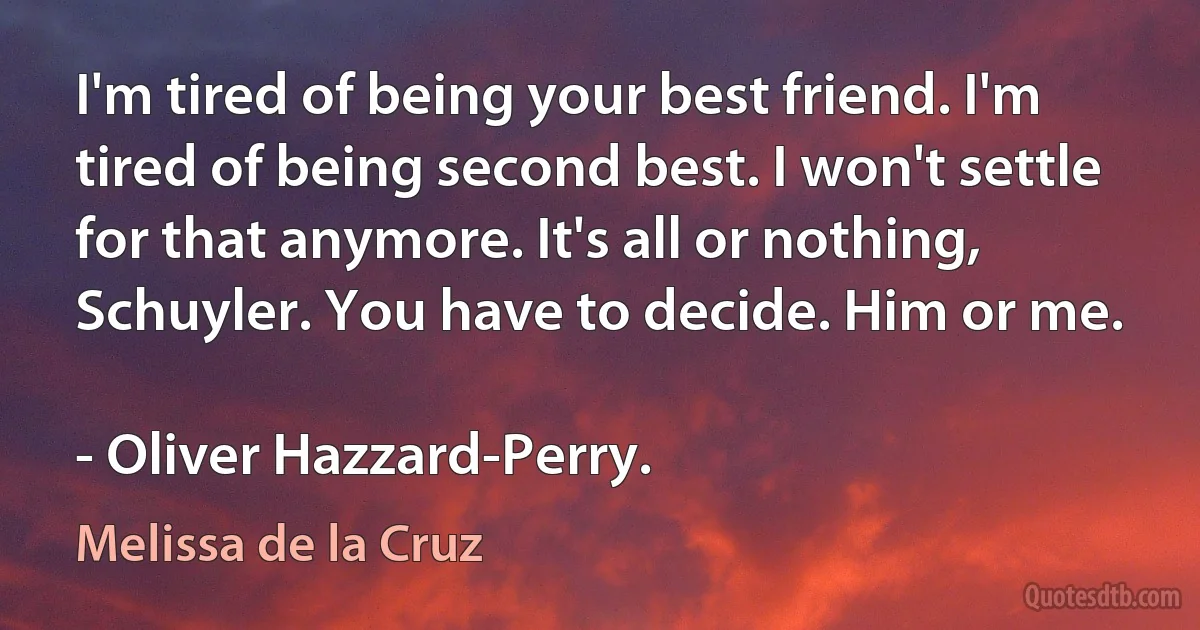 I'm tired of being your best friend. I'm tired of being second best. I won't settle for that anymore. It's all or nothing, Schuyler. You have to decide. Him or me.

- Oliver Hazzard-Perry. (Melissa de la Cruz)