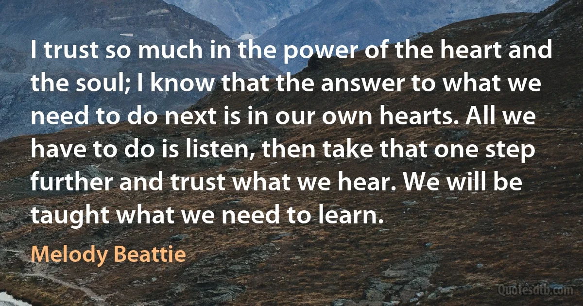 I trust so much in the power of the heart and the soul; I know that the answer to what we need to do next is in our own hearts. All we have to do is listen, then take that one step further and trust what we hear. We will be taught what we need to learn. (Melody Beattie)