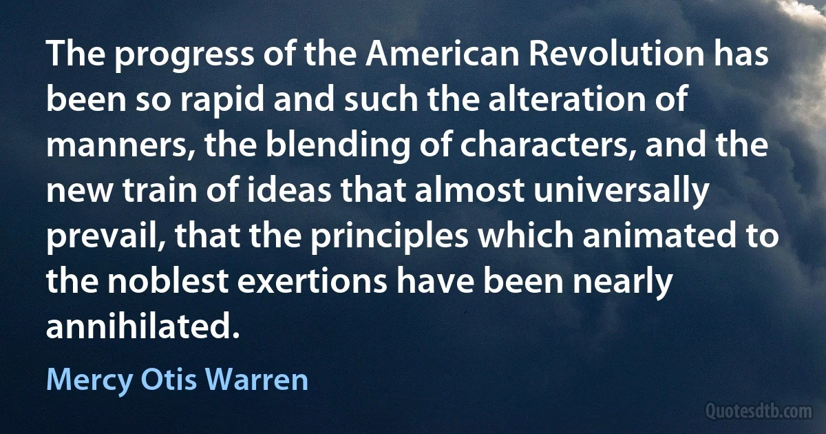 The progress of the American Revolution has been so rapid and such the alteration of manners, the blending of characters, and the new train of ideas that almost universally prevail, that the principles which animated to the noblest exertions have been nearly annihilated. (Mercy Otis Warren)