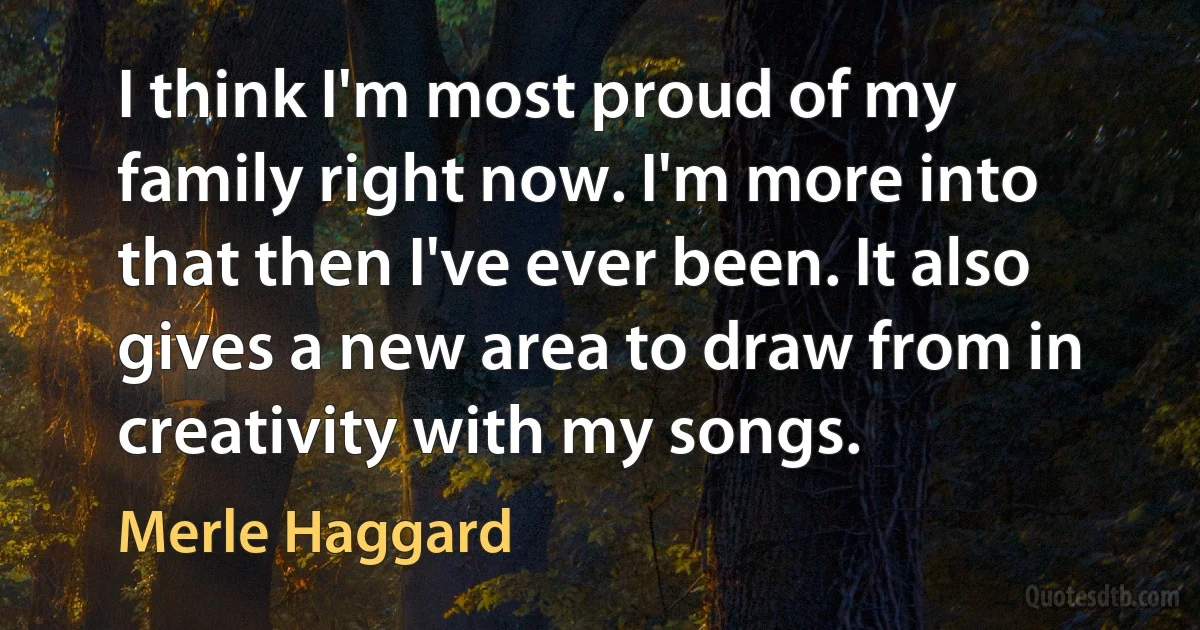 I think I'm most proud of my family right now. I'm more into that then I've ever been. It also gives a new area to draw from in creativity with my songs. (Merle Haggard)