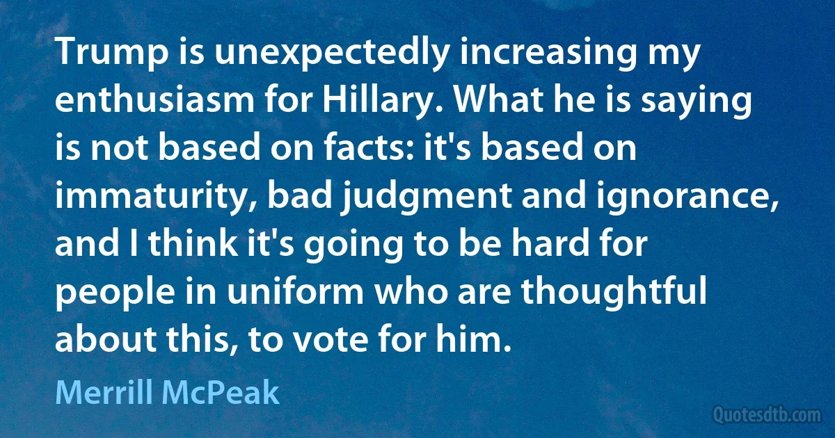 Trump is unexpectedly increasing my enthusiasm for Hillary. What he is saying is not based on facts: it's based on immaturity, bad judgment and ignorance, and I think it's going to be hard for people in uniform who are thoughtful about this, to vote for him. (Merrill McPeak)