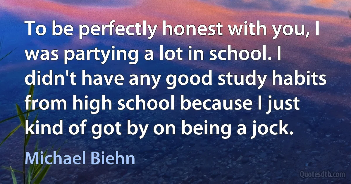 To be perfectly honest with you, I was partying a lot in school. I didn't have any good study habits from high school because I just kind of got by on being a jock. (Michael Biehn)