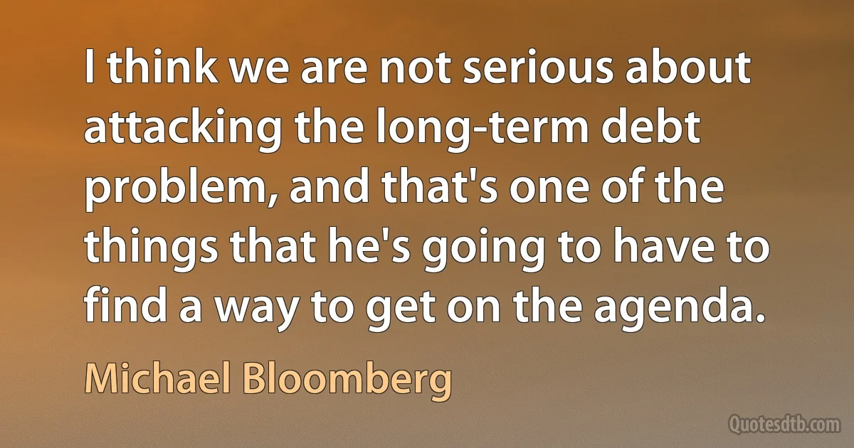 I think we are not serious about attacking the long-term debt problem, and that's one of the things that he's going to have to find a way to get on the agenda. (Michael Bloomberg)