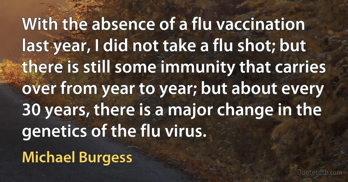 With the absence of a flu vaccination last year, I did not take a flu shot; but there is still some immunity that carries over from year to year; but about every 30 years, there is a major change in the genetics of the flu virus. (Michael Burgess)