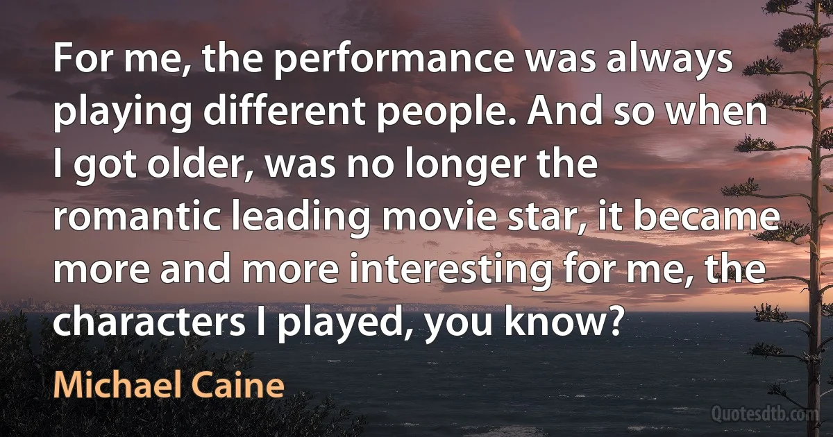 For me, the performance was always playing different people. And so when I got older, was no longer the romantic leading movie star, it became more and more interesting for me, the characters I played, you know? (Michael Caine)