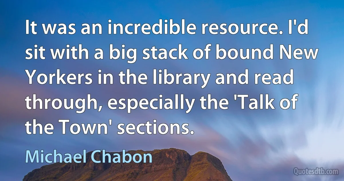 It was an incredible resource. I'd sit with a big stack of bound New Yorkers in the library and read through, especially the 'Talk of the Town' sections. (Michael Chabon)