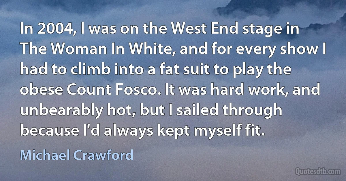 In 2004, I was on the West End stage in The Woman In White, and for every show I had to climb into a fat suit to play the obese Count Fosco. It was hard work, and unbearably hot, but I sailed through because I'd always kept myself fit. (Michael Crawford)