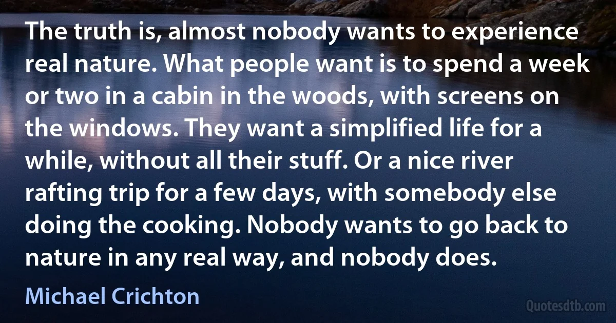 The truth is, almost nobody wants to experience real nature. What people want is to spend a week or two in a cabin in the woods, with screens on the windows. They want a simplified life for a while, without all their stuff. Or a nice river rafting trip for a few days, with somebody else doing the cooking. Nobody wants to go back to nature in any real way, and nobody does. (Michael Crichton)