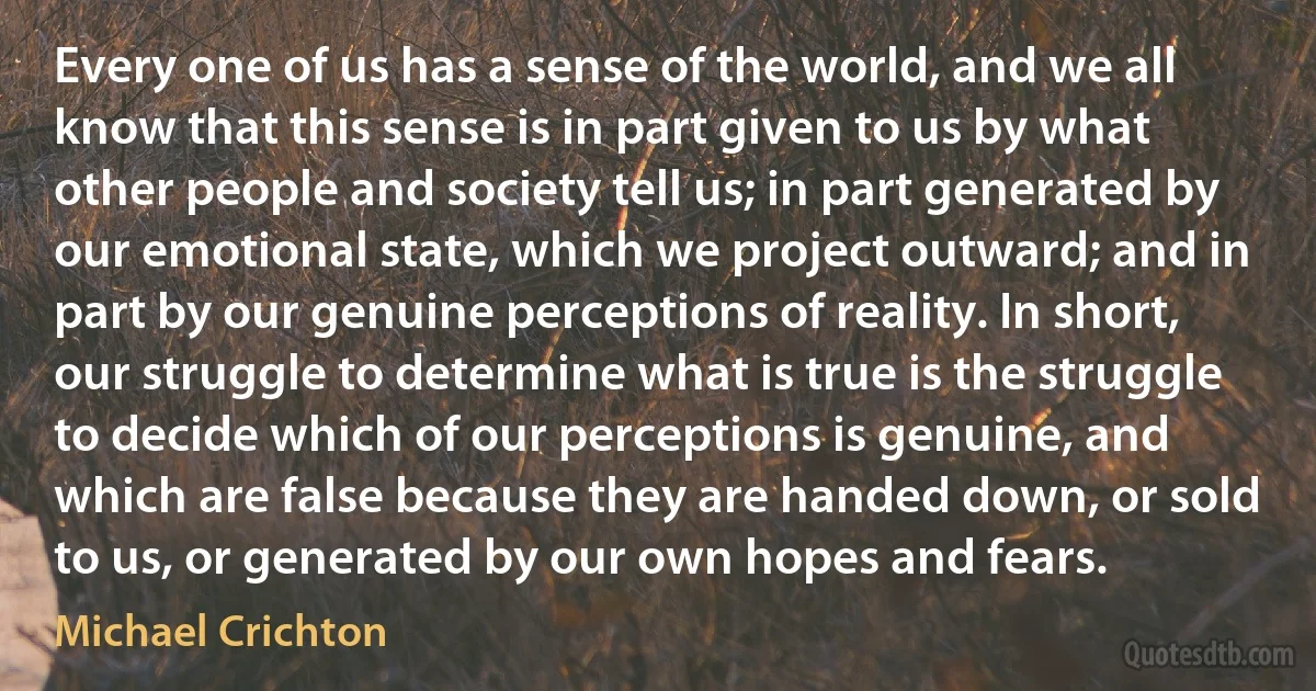 Every one of us has a sense of the world, and we all know that this sense is in part given to us by what other people and society tell us; in part generated by our emotional state, which we project outward; and in part by our genuine perceptions of reality. In short, our struggle to determine what is true is the struggle to decide which of our perceptions is genuine, and which are false because they are handed down, or sold to us, or generated by our own hopes and fears. (Michael Crichton)