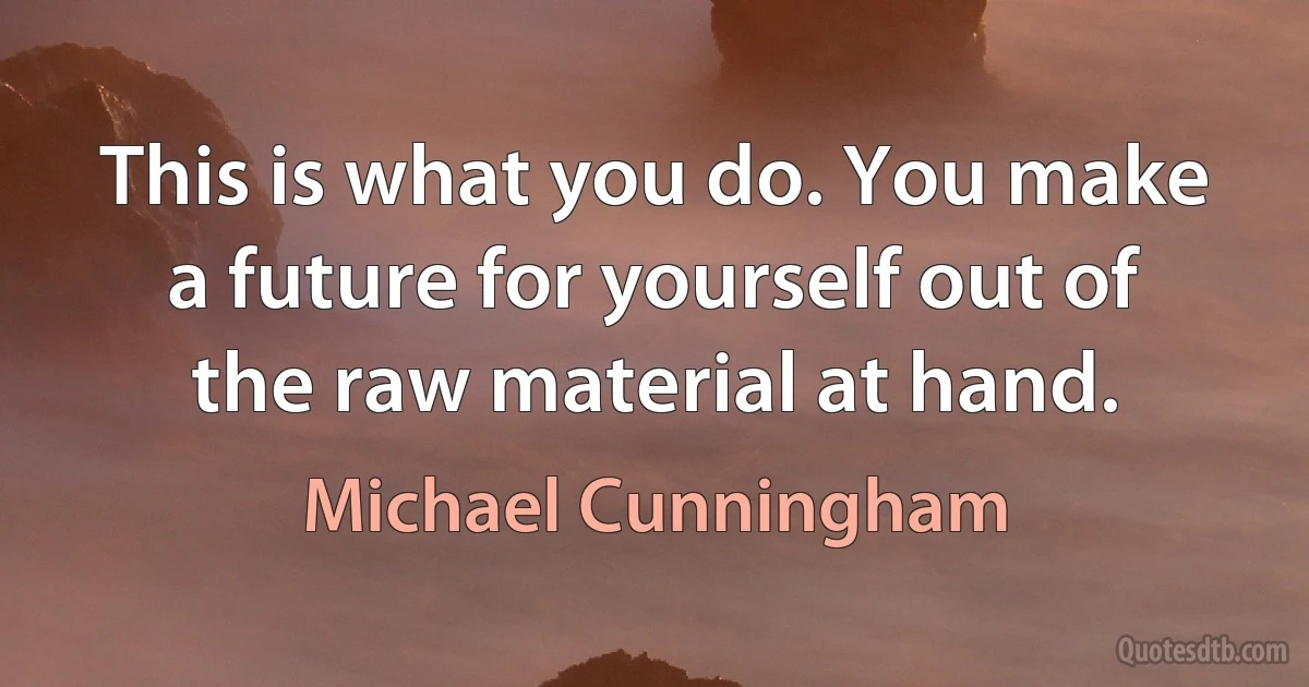 This is what you do. You make a future for yourself out of the raw material at hand. (Michael Cunningham)