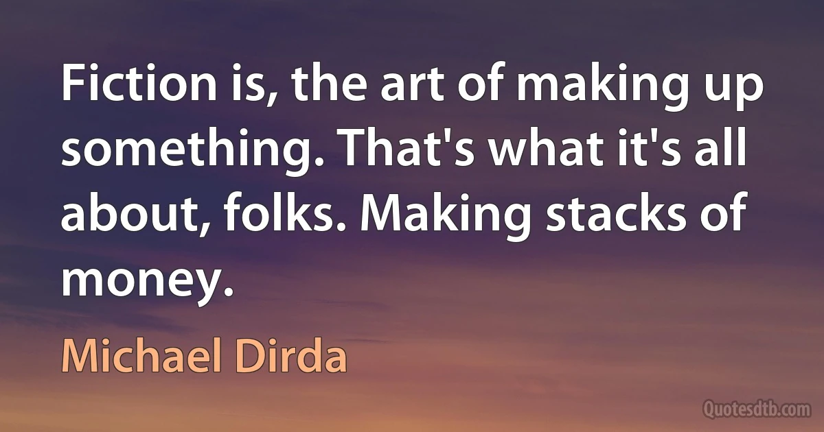 Fiction is, the art of making up something. That's what it's all about, folks. Making stacks of money. (Michael Dirda)