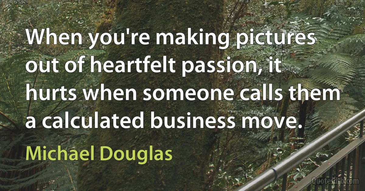 When you're making pictures out of heartfelt passion, it hurts when someone calls them a calculated business move. (Michael Douglas)