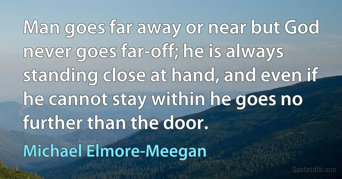 Man goes far away or near but God never goes far-off; he is always standing close at hand, and even if he cannot stay within he goes no further than the door. (Michael Elmore-Meegan)