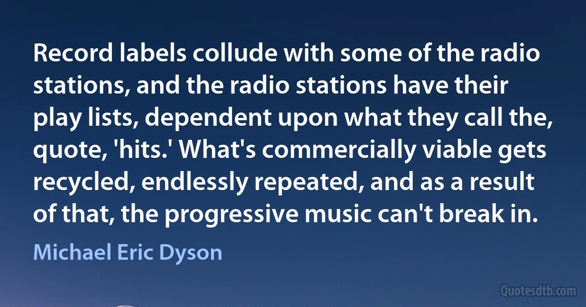 Record labels collude with some of the radio stations, and the radio stations have their play lists, dependent upon what they call the, quote, 'hits.' What's commercially viable gets recycled, endlessly repeated, and as a result of that, the progressive music can't break in. (Michael Eric Dyson)