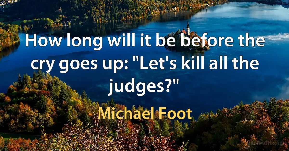 How long will it be before the cry goes up: "Let's kill all the judges?" (Michael Foot)