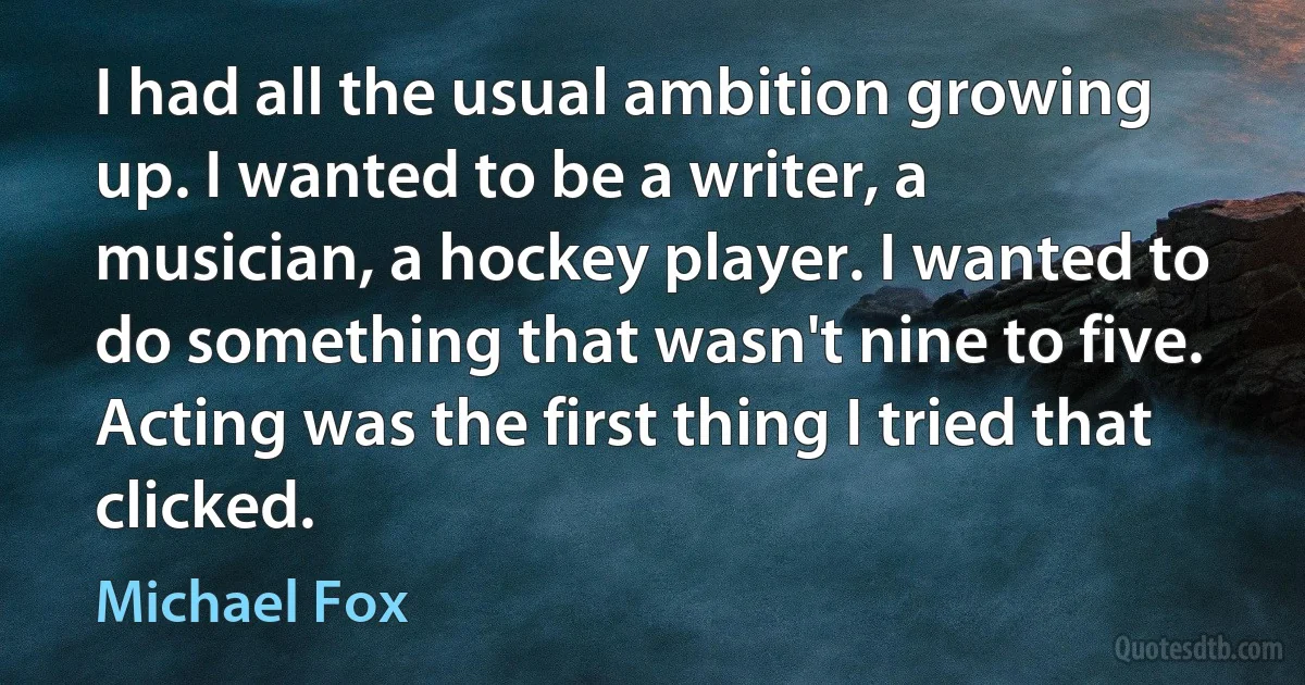 I had all the usual ambition growing up. I wanted to be a writer, a musician, a hockey player. I wanted to do something that wasn't nine to five. Acting was the first thing I tried that clicked. (Michael Fox)