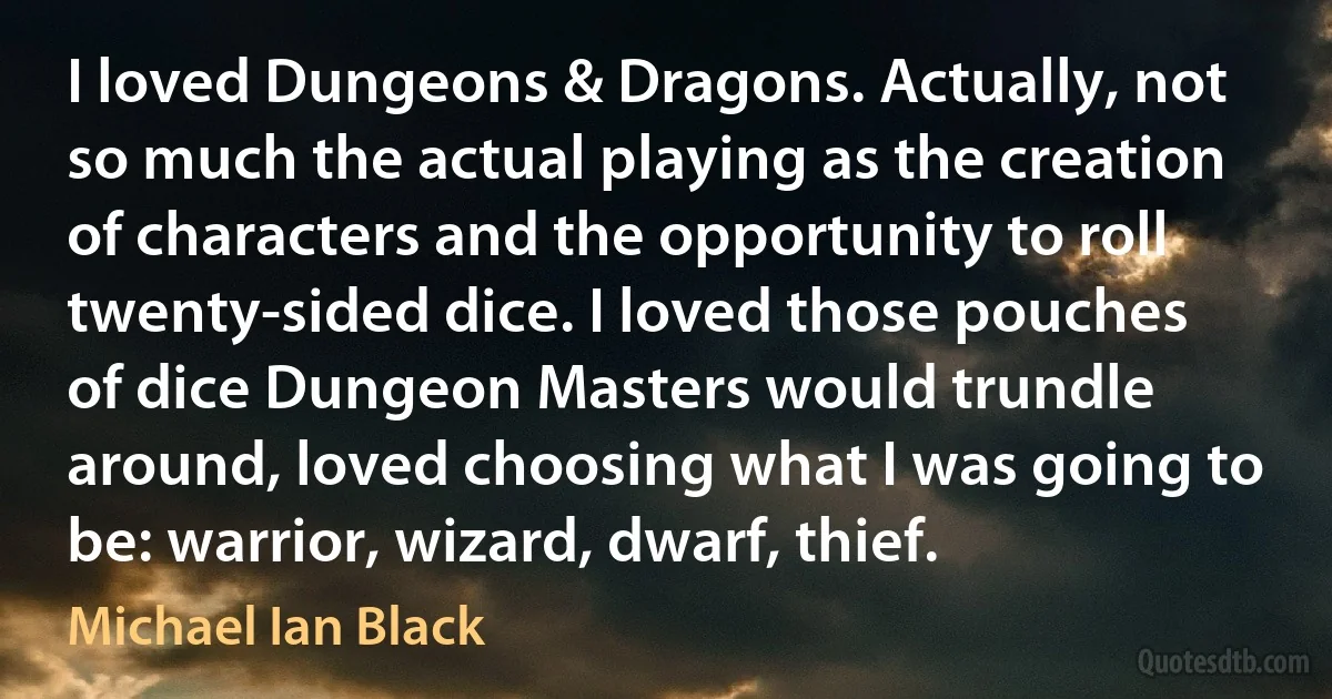 I loved Dungeons & Dragons. Actually, not so much the actual playing as the creation of characters and the opportunity to roll twenty-sided dice. I loved those pouches of dice Dungeon Masters would trundle around, loved choosing what I was going to be: warrior, wizard, dwarf, thief. (Michael Ian Black)