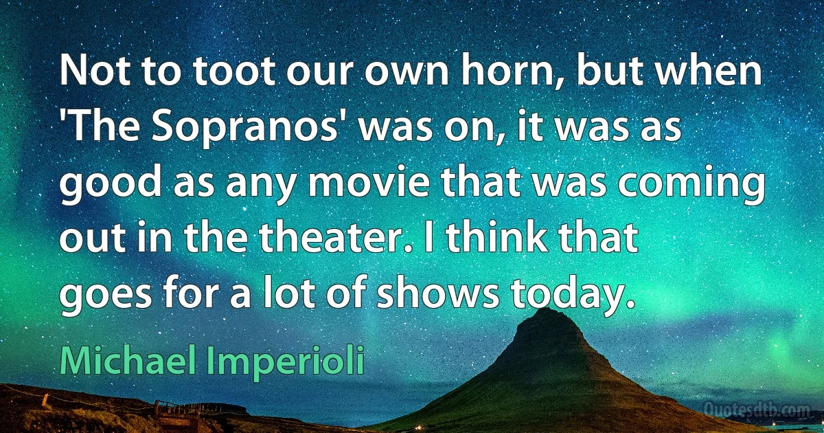 Not to toot our own horn, but when 'The Sopranos' was on, it was as good as any movie that was coming out in the theater. I think that goes for a lot of shows today. (Michael Imperioli)