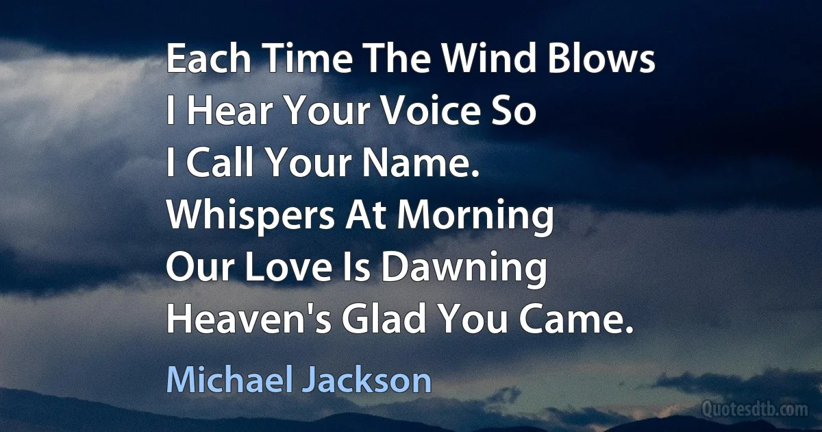 Each Time The Wind Blows
I Hear Your Voice So
I Call Your Name.
Whispers At Morning
Our Love Is Dawning
Heaven's Glad You Came. (Michael Jackson)