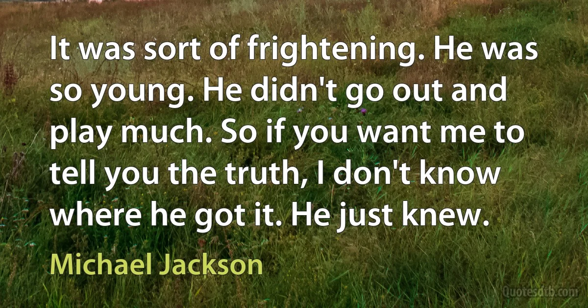 It was sort of frightening. He was so young. He didn't go out and play much. So if you want me to tell you the truth, I don't know where he got it. He just knew. (Michael Jackson)