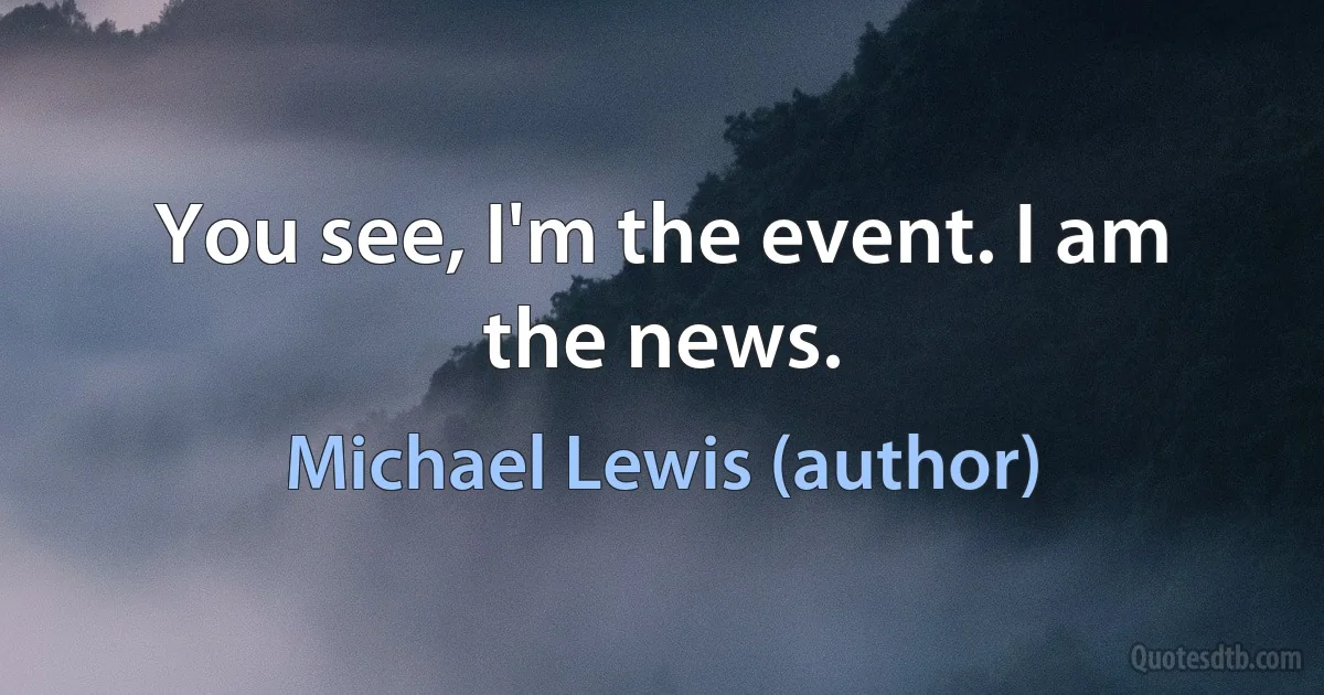 You see, I'm the event. I am the news. (Michael Lewis (author))