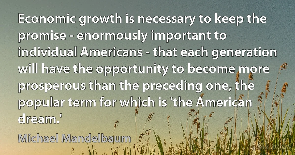 Economic growth is necessary to keep the promise - enormously important to individual Americans - that each generation will have the opportunity to become more prosperous than the preceding one, the popular term for which is 'the American dream.' (Michael Mandelbaum)