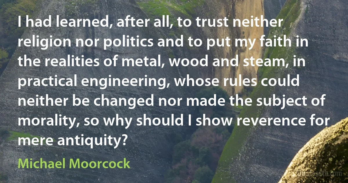 I had learned, after all, to trust neither religion nor politics and to put my faith in the realities of metal, wood and steam, in practical engineering, whose rules could neither be changed nor made the subject of morality, so why should I show reverence for mere antiquity? (Michael Moorcock)