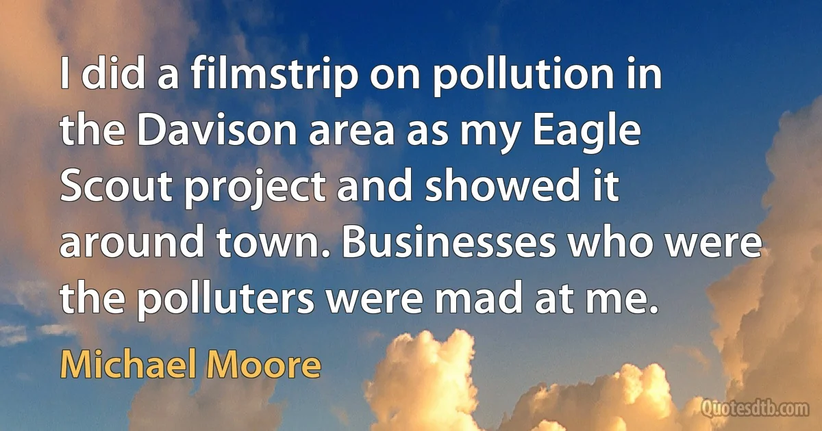 I did a filmstrip on pollution in the Davison area as my Eagle Scout project and showed it around town. Businesses who were the polluters were mad at me. (Michael Moore)