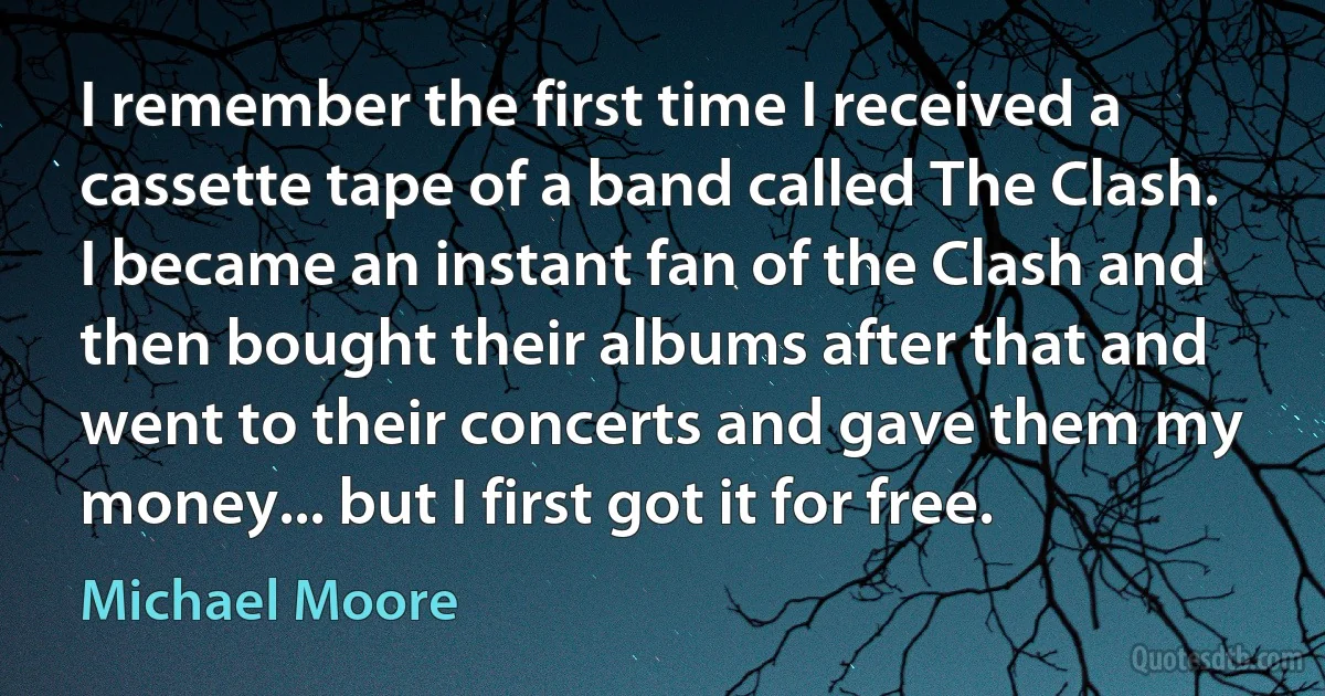 I remember the first time I received a cassette tape of a band called The Clash. I became an instant fan of the Clash and then bought their albums after that and went to their concerts and gave them my money... but I first got it for free. (Michael Moore)