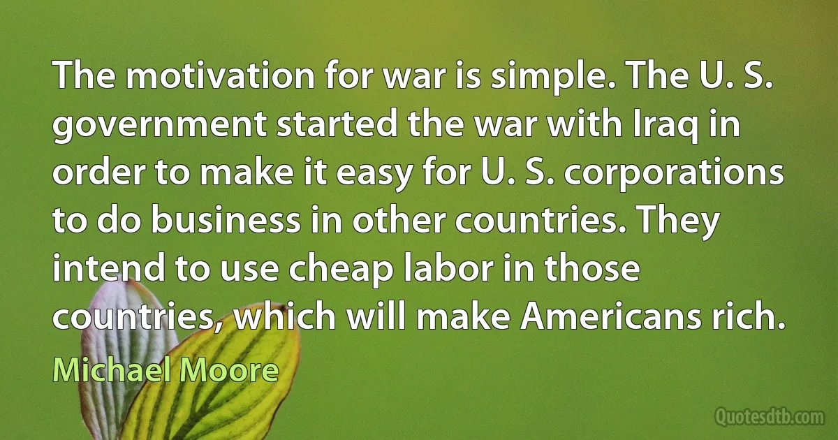 The motivation for war is simple. The U. S. government started the war with Iraq in order to make it easy for U. S. corporations to do business in other countries. They intend to use cheap labor in those countries, which will make Americans rich. (Michael Moore)