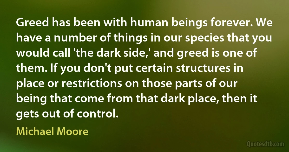 Greed has been with human beings forever. We have a number of things in our species that you would call 'the dark side,' and greed is one of them. If you don't put certain structures in place or restrictions on those parts of our being that come from that dark place, then it gets out of control. (Michael Moore)