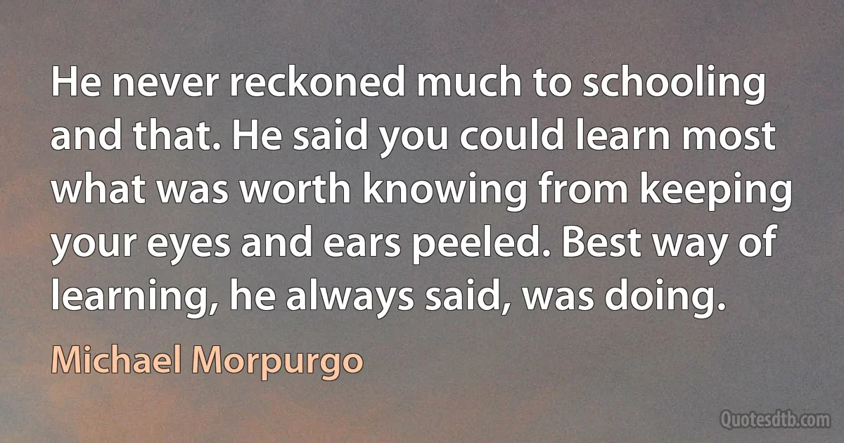 He never reckoned much to schooling and that. He said you could learn most what was worth knowing from keeping your eyes and ears peeled. Best way of learning, he always said, was doing. (Michael Morpurgo)