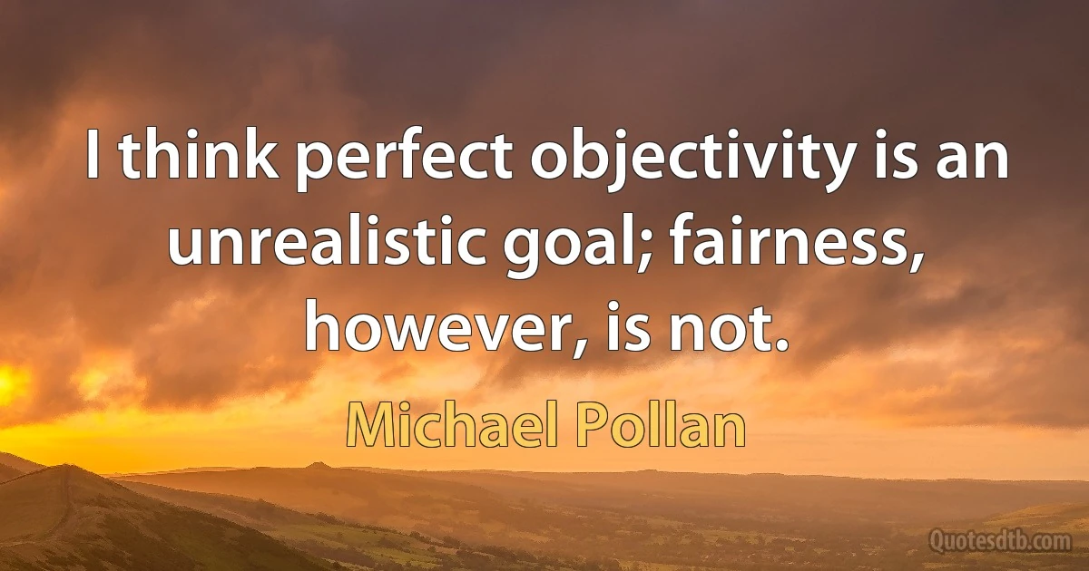 I think perfect objectivity is an unrealistic goal; fairness, however, is not. (Michael Pollan)