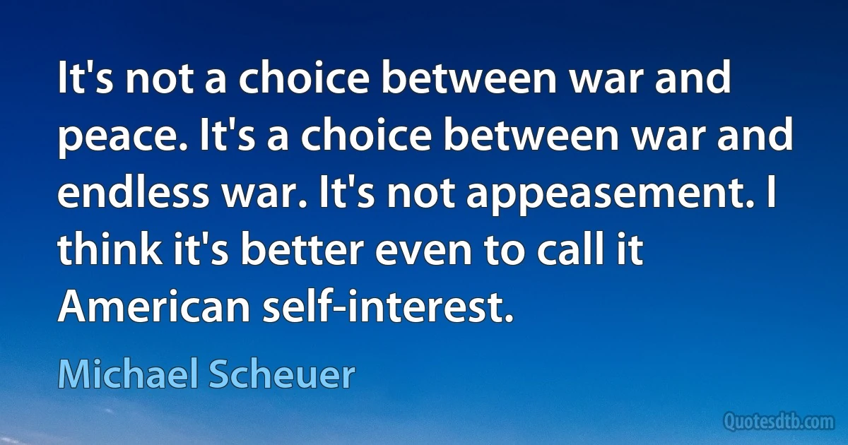 It's not a choice between war and peace. It's a choice between war and endless war. It's not appeasement. I think it's better even to call it American self-interest. (Michael Scheuer)