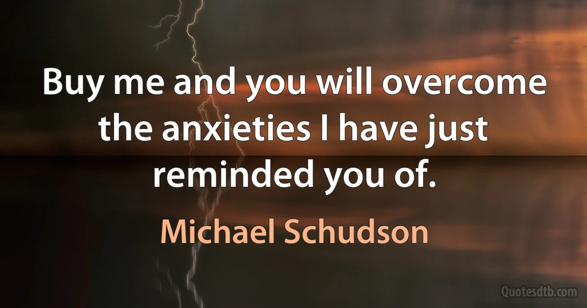 Buy me and you will overcome the anxieties I have just reminded you of. (Michael Schudson)