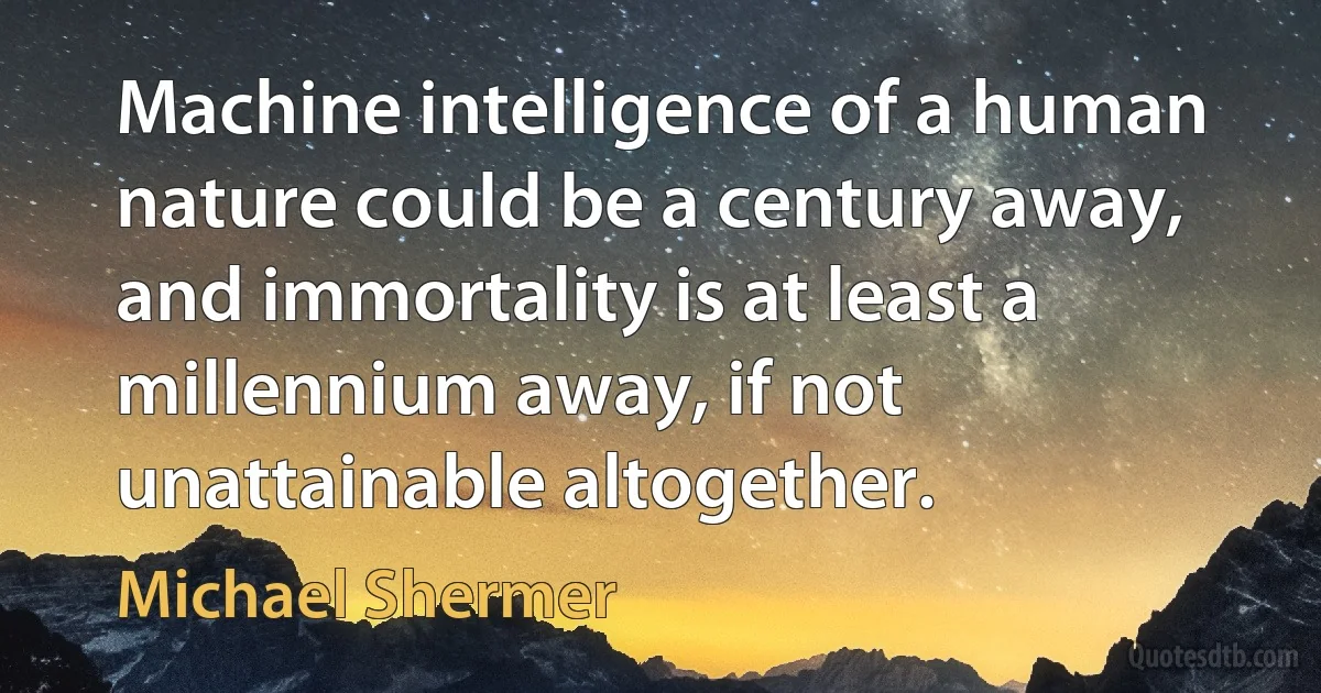 Machine intelligence of a human nature could be a century away, and immortality is at least a millennium away, if not unattainable altogether. (Michael Shermer)